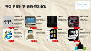 40 ans d’histoire
    1er traitement de           1er minitel                     1er MS DOS                Homme de l’année
    texte                       2 000 foyers français           IBM lance le premier      L’ordinateur est
    Alan Ashton invente le      sont équipés de                 ordinateur équipé du      désigné, par le
    premier logicile de         minitel, comportant             logiciel MS-DOS de        magasine “Times”
    traitement de texte et      un réseau de 200                Microsoft.                homme de l’année
    le commercialise            fournisseurs.
    auprès des
    entreprises et des

 1979
    particuliers.
    Internet
                             1980
                                1er Macintosh
                                                         1981   Windows
                                                                                       1982
                                                                                          Hacking
    Officialisation du          Sortie du premier               Microsoft                 Le haker “Le mentor”
    terme Internet,             Macintosh, intégrant à          commercialise la          est arrêté et publie un
    jusqu’alors utilisé         la fois une souris et           première version de       livre prônant le haking
    pour qualifier la           des icônes                      Windows.                  ludique, ne causant
    jonction entre des                                                                    aucun tort aux
    universités.                                                                          entreprises


 1983                        1984                        1985                          1986
 