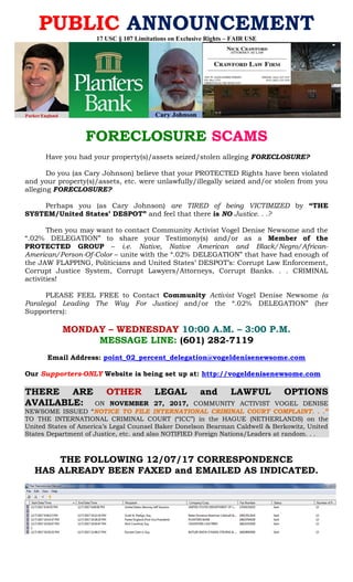 PUBLIC ANNOUNCEMENT
17 USC § 107 Limitations on Exclusive Rights – FAIR USE
FORECLOSURE SCAMS
Have you had your property(s)/assets seized/stolen alleging FORECLOSURE?
Do you (as Cary Johnson) believe that your PROTECTED Rights have been violated
and your property(s)/assets, etc. were unlawfully/illegally seized and/or stolen from you
alleging FORECLOSURE?
Perhaps you (as Cary Johnson) are TIRED of being VICTIMIZED by “THE
SYSTEM/United States’ DESPOT” and feel that there is NO Justice. . .?
Then you may want to contact Community Activist Vogel Denise Newsome and the
“.02% DELEGATION” to share your Testimony(s) and/or as a Member of the
PROTECTED GROUP – i.e. Native, Native American and Black/Negro/African-
American/Person-Of-Color – unite with the “.02% DELEGATION” that have had enough of
the JAW FLAPPING, Politicians and United States’ DESPOT’s: Corrupt Law Enforcement,
Corrupt Justice System, Corrupt Lawyers/Attorneys, Corrupt Banks. . . CRIMINAL
activities!
PLEASE FEEL FREE to Contact Community Activist Vogel Denise Newsome (a
Paralegal Leading The Way For Justice) and/or the “.02% DELEGATION” (her
Supporters):
MONDAY – WEDNESDAY 10:00 A.M. – 3:00 P.M.
MESSAGE LINE: (601) 282-7119
Email Address: point_02_percent_delegation@vogeldenisenewsome.com
Our Supporters-ONLY Website is being set up at: http://vogeldenisenewsome.com
THERE ARE OTHER LEGAL and LAWFUL OPTIONS
AVAILABLE: ON NOVEMBER 27, 2017, COMMUNITY ACTIVIST VOGEL DENISE
NEWSOME ISSUED “NOTICE TO FILE INTERNATIONAL CRIMINAL COURT COMPLAINT. . .”
TO THE INTERNATIONAL CRIMINAL COURT (“ICC”) in the HAGUE (NETHERLANDS) on the
United States of America’s Legal Counsel Baker Donelson Bearman Caldwell & Berkowitz, United
States Department of Justice, etc. and also NOTIFIED Foreign Nations/Leaders at random. . .
THE FOLLOWING 12/07/17 CORRESPONDENCE
HAS ALREADY BEEN FAXED and EMAILED AS INDICATED.
 