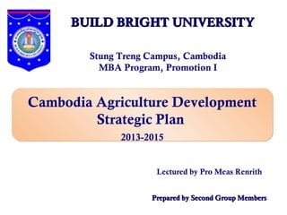 BUILD BRIGHT UNIVERSITY

        Stung Treng Campus, Cambodia
          MBA Program, Promotion I


Cambodia Agriculture Development
         Strategic Plan
              2013-2015


                     Lectured by Pro Meas Renrith


                    Prepared by Second Group Members
 