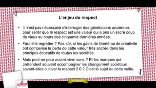 L’enjeu du respect

• Il n’est pas nécessaire d’interroger des générations anciennes
  pour sentir que le respect est une valeur qui a pris un sacré coup
  de vieux au cours des cinquante dernières années.
• Faut-il le regretter ? Pas sûr, si les gains de liberté ou de créativité
  ont compensé la perte de cette valeur très ancrée dans les
  principes éducatifs de toutes les sociétés.
• Mais peut-on pour autant vivre sans ? Et les marques qui
  prétendent souvent accompagner les changement sociétaux
  savent-elles cultiver le respect 2.0 ? C’est le sujet de cette veille.
 