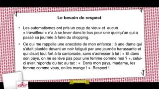 Le besoin de respect

• Les automatismes ont pris un coup de vieux et aucun
  « travailleur » n’a à se lever dans le bus pour une quelqu’un qui a
  passé sa journée à faire du shopping.
• Ce qui me rappelle une anecdote de mon enfance : à une dame qui
  s’était plantée devant un noir fatigué par une journée harassante et
  qui disait tout fort à la cantonade, sans s’adresser à lui : « Et dans
  son pays, on ne se lève pas pour une femme comme moi ? », celui-
  ci avait répondu du tac au tac : « Dans mon pays, madame, les
  femme comme vous, on les mange ! ». Respect !
 