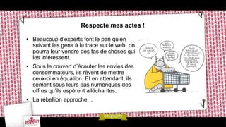 Respecte mes actes !

• Beaucoup d’experts font le pari qu’en
  suivant les gens à la trace sur le web, on
  pourra leur vendre des tas de choses qui
  les intéressent.
• Sous le couvert d’écouter les envies des
  consommateurs, ils rêvent de mettre
  ceux-ci en équation. Et en attendant, ils
  sèment sous leurs pas numériques des
  offres qu’ils espèrent alléchantes.
• La rébellion approche…
 