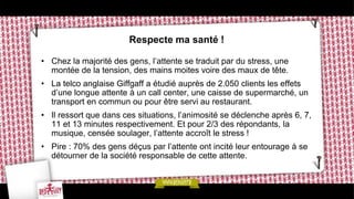 Respecte ma santé !

• Chez la majorité des gens, l’attente se traduit par du stress, une
  montée de la tension, des mains moites voire des maux de tête.
• La telco anglaise Giffgaff a étudié auprès de 2.050 clients les effets
  d’une longue attente à un call center, une caisse de supermarché, un
  transport en commun ou pour être servi au restaurant.
• Il ressort que dans ces situations, l’animosité se déclenche après 6, 7,
  11 et 13 minutes respectivement. Et pour 2/3 des répondants, la
  musique, censée soulager, l’attente accroît le stress !
• Pire : 70% des gens déçus par l’attente ont incité leur entourage à se
  détourner de la société responsable de cette attente.
 