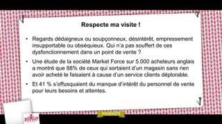 Respecte ma visite !

• Regards dédaigneux ou soupçonneux, désintérêt, empressement
  insupportable ou obséquieux. Qui n’a pas souffert de ces
  dysfonctionnement dans un point de vente ?
• Une étude de la société Market Force sur 5.000 acheteurs anglais
  a montré que 88% de ceux qui sortaient d’un magasin sans rien
  avoir acheté le faisaient à cause d’un service clients déplorable.
• Et 41 % s’offusquaient du manque d’intérêt du personnel de vente
  pour leurs besoins et attentes.
 