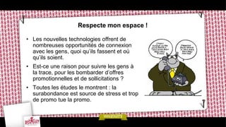 Respecte mon espace !

• Les nouvelles technologies offrent de
  nombreuses opportunités de connexion
  avec les gens, quoi qu’ils fassent et où
  qu’ils soient.
• Est-ce une raison pour suivre les gens à
  la trace, pour les bombarder d’offres
  promotionnelles et de sollicitations ?
• Toutes les études le montrent : la
  surabondance est source de stress et trop
  de promo tue la promo.
 