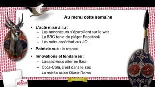 Au menu cette semaine

• L’actu mise à nu :
  – Les annonceurs s’éparpillent sur le web
  – La BBC tente de piéger Facebook
  – Les noirs accèdent aux JO…
• Point de vue : le respect
• Innovations et tendances :
   – Laissez-vous aller en Ikea
   – Coca-Cola, c’est dans le sac
   – La météo selon Dieter Rams
 