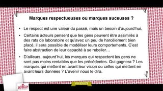Marques respectueuses ou marques suceuses ?

• Le respect est une valeur du passé, mais un besoin d’aujourd’hui.
• Certains acteurs pensent que les gens peuvent être assimilés à
  des rats de laboratoire et qu’avec un peu de harcèlement bien
  placé, il sera possible de modéliser leurs comportements. C’est
  faire abstraction de leur capacité à se rebeller…
• D’ailleurs, aujourd’hui, les marques qui respectent les gens ne
  sont pas moins rentables que les précédentes. Qui gagnera ? Les
  marques qui mettent en avant leur vision ou celles qui mettent en
  avant leurs données ? L’avenir nous le dira.
 