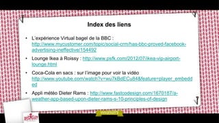 Index des liens

• L’expérience Virtual bagel de la BBC :
  http://www.mycustomer.com/topic/social-crm/has-bbc-proved-facebook-
  advertising-ineffective/154492
• Lounge Ikea à Roissy : http://www.psfk.com/2012/07/ikea-vip-airport-
  lounge.html
• Coca-Cola en sacs : sur l’image pour voir la vidéo
  http://www.youtube.com/watch?v=wu7kBdECu84&feature=player_embedd
  ed
• Appli météo Dieter Rams : http://www.fastcodesign.com/1670187/a-
  weather-app-based-upon-dieter-rams-s-10-principles-of-design
 