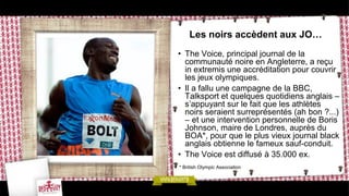 Les noirs accèdent aux JO…
• The Voice, principal journal de la
  communauté noire en Angleterre, a reçu
  in extremis une accréditation pour couvrir
  les jeux olympiques.
• Il a fallu une campagne de la BBC,
  Talksport et quelques quotidiens anglais –
  s’appuyant sur le fait que les athlètes
  noirs seraient surreprésentés (ah bon ?...)
  – et une intervention personnelle de Boris
  Johnson, maire de Londres, auprès du
  BOA*, pour que le plus vieux journal black
  anglais obtienne le fameux sauf-conduit.
• The Voice est diffusé à 35.000 ex.
* British Olympic Association
 
