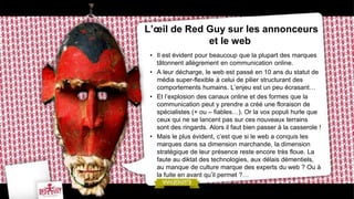 L’œil de Red Guy sur les annonceurs
             et le web
 • Il est évident pour beaucoup que la plupart des marques
   tâtonnent allègrement en communication online.
 • A leur décharge, le web est passé en 10 ans du statut de
   média super-flexible à celui de pilier structurant des
   comportements humains. L’enjeu est un peu écrasant…
 • Et l’explosion des canaux online et des formes que la
   communication peut y prendre a créé une floraison de
   spécialistes (+ ou – fiables…). Or la vox populi hurle que
   ceux qui ne se lancent pas sur ces nouveaux terrains
   sont des ringards. Alors il faut bien passer à la casserole !
 • Mais le plus évident, c’est que si le web a conquis les
   marques dans sa dimension marchande, la dimension
   stratégique de leur présence reste encore très floue. La
   faute au diktat des technologies, aux délais démentiels,
   au manque de culture marque des experts du web ? Ou à
   la fuite en avant qu’il permet ?…
 