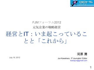 FJMフォーラム2012
                元気企業の戦略経営

経営とIT：いま起こっているこ
   とと「これから」

                                                 河原 潤
July 18, 2012             Jun Kawahara, IT Journalist / Editor
                                       kawajun@gmail.com


                                                                 1
 