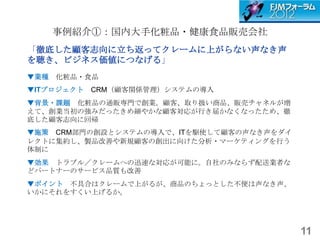 事例紹介①：国内大手化粧品・健康食品販売会社
「徹底した顧客志向に立ち返ってクレームに上がらない声なき声
を聴き、ビジネス価値につなげる」
▼業種 化粧品・食品
▼ITプロジェクト   CRM（顧客関係管理）システムの導入
▼背景・課題 化粧品の通販専門で創業。顧客、取り扱い商品、販売チャネルが増
えて、創業当初の強みだったきめ細やかな顧客対応が行き届かなくなったため、徹
底した顧客志向に回帰
▼施策 CRM部門の創設とシステムの導入で、ITを駆使して顧客の声なき声をダイ
レクトに集約し、製品改善や新規顧客の創出に向けた分析・マーケティングを行う
体制に
▼効果 トラブル／クレームへの迅速な対応が可能に。自社のみならず配送業者な
どパートナーのサービス品質も改善
▼ポイント 不具合はクレームで上がるが、商品のちょっとした不便は声なき声、
いかにそれをすくい上げるか。




                                          11
 
