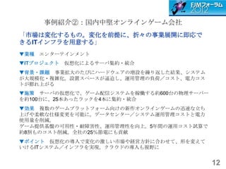 事例紹介②：国内中堅オンラインゲーム会社
「市場は変化するもの。変化を前提に、折々の事業展開に即応で
きるITインフラを用意する」
▼業種 エンターテインメント
▼ITプロジェクト   仮想化によるサーバ集約・統合
▼背景・課題 事業拡大のたびにハードウェアの増設を繰り返した結果、システム
が大規模化・複雑化。設置スペースが逼迫し、運用管理の負荷／コスト、電力コス
トが膨れ上がる
▼施策 サーバの仮想化で、ゲーム配信システムを稼働する約600台の物理サーバー
を約100台に、25本あったラックを4本に集約・統合
▼効果 複数のゲームプラットフォーム向けの新作オンラインゲームの迅速な立ち
上げや柔軟な仕様変更を可能に。データセンター／システム運用管理コストと電力
使用量を削減。
ゲーム提供基盤の可用性・耐障害性、運用管理性を向上。5年間の運用コスト試算で
約8割ものコスト削減。全社の25％節電にも貢献
▼ポイント 仮想化の導入で変化の激しい市場や経営方針に合わせて、形を変えて
いけるITシステム／インフラを実現。クラウドの導入も視野に


                                          12
 