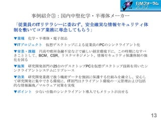 事例紹介③：国内中堅化学・半導体メーカー
「従業員のITリテラシーに委ねず、安全確実な情報セキュリティ体
制を敷いてコア業務に専念してもらう」
▼業種 化学・半導体・電子部品
▼ITプロジェクト   仮想デスクトップによる従業員のPCのシンクライアント化
▼背景・課題 円高や欧州金融不安などで厳しい経営環境下に。この時期になすべ
きこととして、BCM、CSR、リスクマネジメント、情報セキュリティ保護体制の強
化を図る
▼施策 研究開発部門の25台のデスクトップPCを仮想デスクトップ技術を用いたシ
ンクライアントシステムにリプレース
▼効果 研究開発業務で扱う機密データを強固に保護する仕組みを確立し、安心し
て研究開発に集中できる環境に。IT部門はクライアント環境の一元管理および包括
的な情報漏洩／マルウェア対策を実現
▼ポイント 尐ない台数のシンクライアント導入でもメリットが出せる




                                          13
 