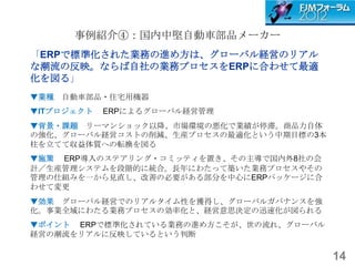 事例紹介④：国内中堅自動車部品メーカー
「ERPで標準化された業務の進め方は、グローバル経営のリアル
な潮流の反映。ならば自社の業務プロセスをERPに合わせて最適
化を図る」
▼業種 自動車部品・住宅用機器
▼ITプロジェクト   ERPによるグローバル経営管理
▼背景・課題 リーマンショック以降、市場環境の悪化で業績が停滞。商品力自体
の強化、グローバル経営コストの削減、生産プロセスの最適化という中期目標の3本
柱を立てて収益体質への転換を図る
▼施策 ERP導入のステアリング・コミッティを置き、その主導で国内外8社の会
計／生産管理システムを段階的に統合。長年にわたって築いた業務プロセスやその
管理の仕組みを一から見直し、改善の必要がある部分を中心にERPパッケージに合
わせて変更
▼効果 グローバル経営でのリアルタイム性を獲得し、グローバルガバナンスを強
化。事業全域にわたる業務プロセスの効率化と、経営意思決定の迅速化が図られる
▼ポイント ERPで標準化されている業務の進め方こそが、世の流れ、グローバル
経営の潮流をリアルに反映しているという判断

                                         14
 