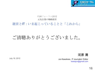 FJMフォーラム2012
                元気企業の戦略経営

   経営とIT：いま起こっていることと「これから」



   ご清聴ありがとうございました。


                                                      河原 潤
July 18, 2012                  Jun Kawahara, IT Journalist / Editor
                                            kawajun@gmail.com


                                                                      16
 