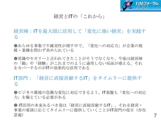 経営とITの「これから」


経営陣：ITを最大限に活用して「変化に強い経営」を実践す
る
●あらゆる事象で不確実性が増す中で、「変化への対応力」が企業の規
模・業種を問わず求められている

●常識やセオリーと言われてきたことがそうでなくなり、今後は経営陣
の「勘」や「経験」がこれまでのように通用しない局面が増える。それ
をカバーするのがITの効果的な活用である

IT部門： 「経営に直接貢献するIT」をタイムリーに提供す
る
●ビジネス環境の急激な変化に対応できるよう、IT基盤も「変化への対応
力」を備えている必要がある

● IT活用の本来あるべき姿は「経営に直接貢献するIT」。それを経営・
事業の要請に応じてタイムリーに提供していくことがIT部門の役目（存在
意義）                                   7
 