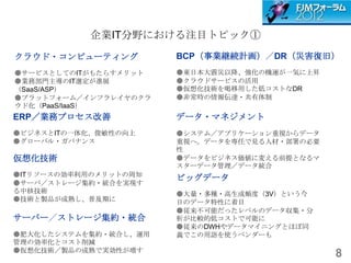 企業IT分野における注目トピック①
クラウド・コンピューティング         BCP（事業継続計画）／DR（災害復旧）
●サービスとしてのITがもたらすメリット   ●東日本大震災以降、強化の機運が一気に上昇
●業務部門主導のIT選定が進展        ●クラウドサービスの活用
（SaaS/ASP）             ●仮想化技術を喝移用した低コストなDR
●プラットフォーム／インフラレイヤのクラ   ●非常時の情報伝達・共有体制
ウド化（PaaS/IaaS）
ERP／業務プロセス改善           データ・マネジメント
●ビジネスとITの一体化、俊敏性の向上    ●システム／アプリケーション重視からデータ
●グローバル・ガバナンス           重視へ。データを専任で見る人材・部署の必要
                       性
仮想化技術                  ●データをビジネス価値に変える前提となるマ
                       スターデータ管理／データ統合
●ITリソースの効率利用のメリットの周知
                       ビッグデータ
●サーバ／ストレージ集約・統合を実現す
る中核技術                  ●大量・多種・高生成頻度（3V）という今
●技術と製品が成熟し、普及期に        日のデータ特性に着目
                       ●従来不可能だったレベルのデータ収集・分
サーバー／ストレージ集約・統合        析が比較的低コストで可能に
                       ●従来のDWHやデータマイニングとほぼ同
●肥大化したシステムを集約・統合し、運用   義でこの用語を使うベンダーも
管理の効率化とコスト削減
●仮想化技術／製品の成熟で実効性が増す
                                               8
 