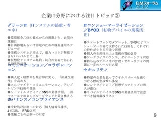 企業IT分野における注目トピック②
グリーンIT（ITシステムの節電・省        ITコンシューマーライゼーション
エネ）                       ／BYOD（私物デバイスの業務活
                          用）
●環境保全/CSRの観点からの推進から、必須の
課題に                       ●スマートフォンやタブレット、SNSなどコン
●計画停電あるいは節電のための機器運用スケ     シューマー市場で支持された技術を、それぞれ
ジュール                      の特性が生きる用途で活用
●業務システムが増えて、電力コストが無視で     ●個人の生産性向上と業務の質的改善
きないレベルまで上昇                ●ワークライフバランス、ダイバーシティ対応
●仮想化やシステム集約・統合の実施で得られ     ●持ち込みデバイスの管理・セキュリティの問
る副次的効果
コミュニケーション／コラボレーシ          題に一定のルールが必要
ョン                        セキュリティ
●属人化・暗黙知を集合知に変え、 「組織生産    ●特定の企業を狙ってウイルスメールを送り
性」を高める                    つける標的型攻撃が多発
●ユニファイド・コミュニケーション、テレプ     ●シンクライアント／仮想デスクトップの導
レゼンス技術の進展                 入が進む
●ソーシャルメディア／SNSの業務活用。一部    ●モバイルデバイスやSNSの業務活用で注意
でメールや旧来のグループウェアを置き換える     すべき情報漏洩リスク
ガバナンス／コンプライアンス
動き

●全般的な法制への対応（個人情報保護法、
J-SOX法、 IFRSなど）
●業種ごとの法制への対応                                       9
 