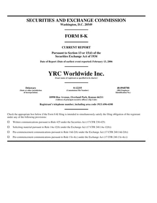 SECURITIES AND EXCHANGE COMMISSION
                                                        Washington, D.C. 20549


                                                              FORM 8-K

                                                          CURRENT REPORT
                                               Pursuant to Section 13 or 15(d) of the
                                                 Securities Exchange Act of 1934
                                     Date of Report (Date of earliest event reported) February 13, 2006




                                            YRC Worldwide Inc.
                                                  (Exact name of registrant as specified in its charter)




                   Delaware                                              0-12255                            48-0948788
            (State or other jurisdiction                        (Commission File Number)                     (IRS Employer
                 of incorporation)                                                                         Identification No.)

                                             10990 Roe Avenue, Overland Park, Kansas 66211
                                                   (Address of principal executive offices) (Zip Code)

                                     Registrant’s telephone number, including area code (913) 696-6100


Check the appropriate box below if the Form 8-K filing is intended to simultaneously satisfy the filing obligation of the registrant
under any of the following provisions:
     Written communications pursuant to Rule 425 under the Securities Act (17 CFR 230.425)
     Soliciting material pursuant to Rule 14a-12(b) under the Exchange Act (17 CFR 240.14a-12(b))
     Pre-commencement communications pursuant to Rule 14d-2(b) under the Exchange Act (17 CFR 240.14d-2(b))
     Pre-commencement communications pursuant to Rule 13e-4(c) under the Exchange Act (17 CFR 240.13e-4(c))
 