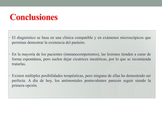 Conclusiones

• El diagnóstico se basa en una clínica compatible y en exámenes microscópicos que
 permitan demostrar la existencia del parásito.

• En la mayoría de los pacientes (inmunocompetentes), las lesiones tienden a curar de
 forma espontánea, pero suelen dejar cicatrices inestéticas, por lo que se recomienda
 tratarlas.

• Existen múltiples posibilidades terapéuticas, pero ninguna de ellas ha demostrado ser
 perfecta. A día de hoy, los antimoniales pentavalentes parecen seguir siendo la
 primera opción.
 