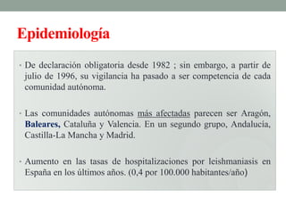 Epidemiología
• De declaración obligatoria desde 1982 ; sin embargo, a partir de
 julio de 1996, su vigilancia ha pasado a ser competencia de cada
 comunidad autónoma.

• Las comunidades autónomas más afectadas parecen ser Aragón,
 Baleares, Cataluña y Valencia. En un segundo grupo, Andalucía,
 Castilla-La Mancha y Madrid.

• Aumento en las tasas de hospitalizaciones por leishmaniasis en
 España en los últimos años. (0,4 por 100.000 habitantes/año)
 