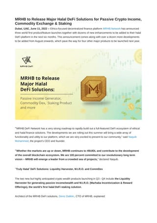 MRHB to Release Major Halal DeFi Solutions for Passive Crypto Income,
Commodity Exchange & Staking
Dubai, UAE, June 11, 2022 -- Ethics-focused decentralized finance platform MRHB.Network has announced
three world first product/feature launches together with dozens of new enhancements to be added to their halal
DeFi platform in the next six months. This announcement comes along with over a dozen more developments
to be added from August onwards, which pave the way for four other major products to be launched next year.
“MRHB DeFi Network has a very strong roadmap to rapidly build out a full-featured DeFi ecosystem of ethical
and halal finance solutions. The developments we are rolling out this summer will bring a wide array of
functionality and utility to our platform, which we are very excited to present to our community,” said Naquib
Mohammed, the project’s CEO and founder.
“Whether the markets are up or down, MRHB continues to #BUIDL and contribute to the development
of the overall blockchain ecosystem. We are 100 percent committed to our revolutionary long term
vision – MRHB will emerge a leader from a crowded sea of projects,” declared Naquib.
‘Truly Halal’ DeFi Solutions: Liquidity Harvester, M.I.R.O. and CommDex
The two new but highly anticipated crypto wealth products launching in Q3 - Q4 include the Liquidity
Harvester for generating passive income/wealth and M.I.R.O. (Marhaba Incentivization & Reward
Offerings), the world’s first halal DeFi staking solution.
Architect of the MRHB DeFi solutions, Deniz Dalkilic, CTO of MRHB, explained:
 