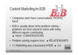 Content Marketing im B2B

• Companies don‘t have conversations, PEOPLE
  have!
• B2B is usually about niche problem solving –
  problems are best solved in teams with many
  different experts contributing
   “niche” CONVERSATIONS

• Problem solving requires trust      RELATIONSHIPS
• 1:1 Marketing was a buzzword of B2B        n:n
20.9.2012 Dr. Ute Hillmer
 