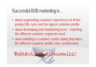 Successful B2B marketing is…
• about segmenting customer experiences to fit the
  product life cycle and the typical customer profile
• about developing and maintaining trust – matching
  the different customer segments need
• about initiating a customer centric dialog that takes
  the different customer profiles into consideration


    Behavioral economics!
20.9.2012 Dr. Ute Hillmer
 