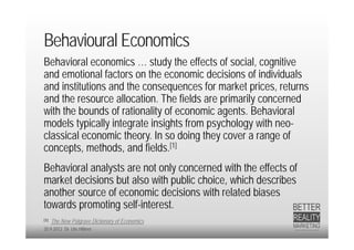 Behavioural Economics
Behavioral economics … study the effects of social, cognitive
and emotional factors on the economic decisions of individuals
and institutions and the consequences for market prices, returns
and the resource allocation. The fields are primarily concerned
with the bounds of rationality of economic agents. Behavioral
models typically integrate insights from psychology with neo-
classical economic theory. In so doing they cover a range of
concepts, methods, and fields.[1]
Behavioral analysts are not only concerned with the effects of
market decisions but also with public choice, which describes
another source of economic decisions with related biases
towards promoting self-interest.
[1]   The New Palgrave Dictionary of Economics
20.9.2012 Dr. Ute Hillmer
 