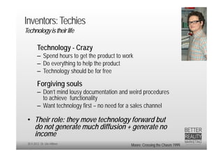 Inventors: Techies
Technology is their life

        Technology - Crazy
        – Spend hours to get the product to work
        – Do everything to help the product
        – Technology should be for free

        Forgiving souls
        – Don’t mind lousy documentation and weird procedures
          to achieve functionality
        – Want technology first – no need for a sales channel

 • Their role: they move technology forward but
   do not generate much diffusion + generate no
   income
 20.9.2012 Dr. Ute Hillmer                     Moore; Crossing the Chasm 1999.
 