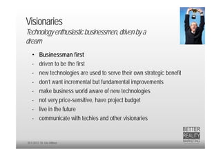 Visionaries
Technology enthusiastic businessmen, driven by a
dream
   •     Businessman first
   -     driven to be the first
   -     new technologies are used to serve their own strategic benefit
   -     don’t want incremental but fundamental improvements
   -     make business world aware of new technologies
   -     not very price-sensitive, have project budget
   -     live in the future
   -     communicate with techies and other visionaries


20.9.2012 Dr. Ute Hillmer
 
