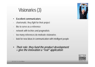 Visionaries (3)
  • Excellent communicators
  - charismatic; they fight for their project
  - like to serve as a reference
  - network with techies and pragmatists
  - too many references de-motivate visionaries
  - look for new ideas in communication with intelligent people


  • Their role: they fund the product development
    + give the innovation a “real” application


20.9.2012 Dr. Ute Hillmer
 