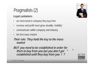 Pragmatists (2)
   Loyal customers
   • are interested in company they buy from
   • revenue and profit must grow steadily “stability”
   • communicate within company and industry
   • the first mass market
   Their role: They hold the key to the mass
     market
   BUT: you need to be established in order for
     them to buy from you but you don‘t get
     established until they buy from you ! ?
20.9.2012 Dr. Ute Hillmer
 