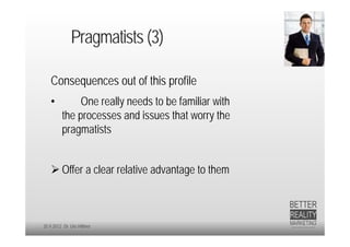 Pragmatists (3)

   Consequences out of this profile
   •          One really needs to be familiar with
         the processes and issues that worry the
         pragmatists


    Offer a clear relative advantage to them



20.9.2012 Dr. Ute Hillmer
 