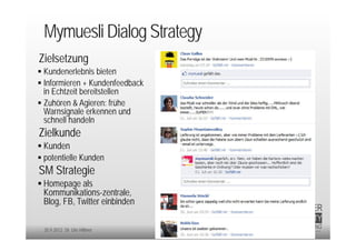 Mymuesli Dialog Strategy
Zielsetzung
 Kundenerlebnis bieten
 Informieren + Kundenfeedback
  in Echtzeit bereitstellen
 Zuhören & Agieren: frühe
  Warnsignale erkennen und
  schnell handeln
Zielkunde
 Kunden
 potentielle Kunden
SM Strategie
 Homepage als
 Kommunikations-zentrale,
 Blog, FB, Twitter einbinden

 20.9.2012 Dr. Ute Hillmer
 