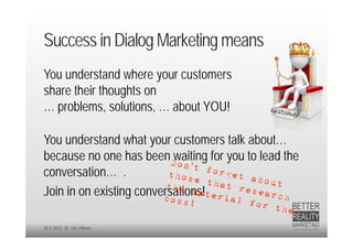 Success in Dialog Marketing means
You understand where your customers
share their thoughts on
… problems, solutions, … about YOU!

You understand what your customers talk about…
because no one has been waiting for you to lead the
conversation… .
Join in on existing conversations!

20.9.2012 Dr. Ute Hillmer
 