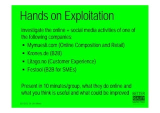 Hands on Exploitation
 Investigate the online + social media activities of one of
 the following companies:
   Mymuesli.com (Online Composition and Retail)
   Krones.de (B2B)
   Litago.no (Customer Experience)
   Festool (B2B for SMEs)


 Present in 10 minutes/group, what they do online and
 what you think is useful and what could be improved
20.9.2012 Dr. Ute Hillmer
 