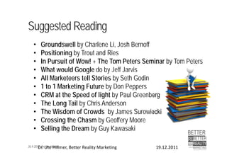 Suggested Reading
   •   Groundswell by Charlene Li, Josh Bernoff
   •   Positioning by Trout and Ries
   •   In Pursuit of Wow! + The Tom Peters Seminar by Tom Peters
   •   What would Google do by Jeff Jarvis
   •   All Marketeers tell Stories by Seth Godin
   •   1 to 1 Marketing Future by Don Peppers
   •   CRM at the Speed of light by Paul Greenberg
   •   The Long Tail by Chris Anderson
   •   The Wisdom of Crowds by James Surowiecki
   •   Crossing the Chasm by Geoffery Moore
   •   Selling the Dream by Guy Kawasaki

20.9.2012 Dr. Ute Hillmer
        Dr. Ute Hillmer, Better Reality Marketing   19.12.2011
 