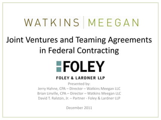 Joint Ventures and Teaming Agreements
         in Federal Contracting


                           Presented by:
       Jerry Hahne, CPA – Director – Watkins Meegan LLC
       Brian Linville, CPA – Director – Watkins Meegan LLC
       David T. Ralston, Jr. – Partner - Foley & Lardner LLP

                         December 2011
 
