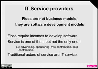 IT Service providers
                 Floss are not business models,
           they are software development models

●   Floss require incomes to develop software
●   Service is one of them but not the only one !
         Ex: advertising, sponsoring, free contribution, paid contribution...
●   Traditional actors of service are IT service providers
 