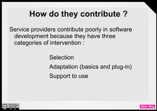 How do they contribute ?
●   Service providers contribute poorly in software
    development because they have three
    categories of intervention :

                 ●   Selection
                 ●   Adaptation (basics and plug-in)
                 ●   Support to use
 
