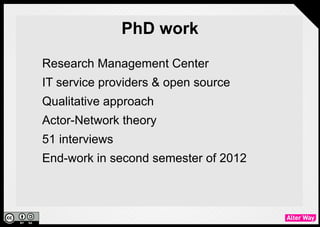 PhD work
●   Research Management Center
●   IT service providers & open source
●   Qualitative approach
●   Actor-Network theory
●   51 interviews
●   End-work in second semester of 2012
 