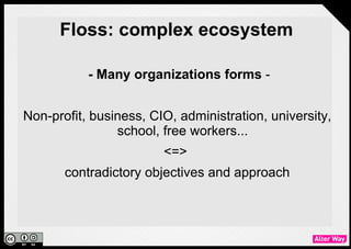 Floss: complex ecosystem

           - Many organizations forms -


Non-profit, business, CIO, administration, university,
               school, free workers...
                        <=>
       contradictory objectives and approach
 