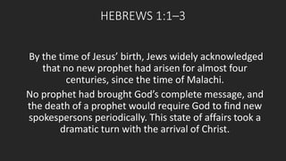 HEBREWS 1:1–3 
By the time of Jesus’ birth, Jews widely acknowledged 
that no new prophet had arisen for almost four 
centuries, since the time of Malachi. 
No prophet had brought God’s complete message, and 
the death of a prophet would require God to find new 
spokespersons periodically. This state of affairs took a 
dramatic turn with the arrival of Christ. 
 