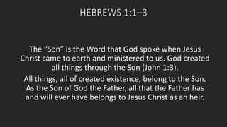 HEBREWS 1:1–3 
The “Son” is the Word that God spoke when Jesus 
Christ came to earth and ministered to us. God created 
all things through the Son (John 1:3). 
All things, all of created existence, belong to the Son. 
As the Son of God the Father, all that the Father has 
and will ever have belongs to Jesus Christ as an heir. 
 