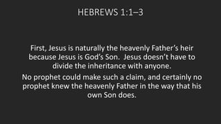 HEBREWS 1:1–3 
First, Jesus is naturally the heavenly Father’s heir 
because Jesus is God’s Son. Jesus doesn’t have to 
divide the inheritance with anyone. 
No prophet could make such a claim, and certainly no 
prophet knew the heavenly Father in the way that his 
own Son does. 
 