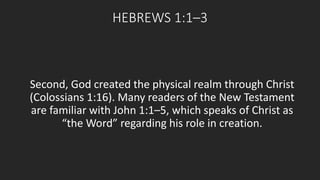 HEBREWS 1:1–3 
Second, God created the physical realm through Christ 
(Colossians 1:16). Many readers of the New Testament 
are familiar with John 1:1–5, which speaks of Christ as 
“the Word” regarding his role in creation. 
 