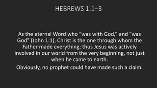 HEBREWS 1:1–3 
As the eternal Word who “was with God,” and “was 
God” (John 1:1), Christ is the one through whom the 
Father made everything; thus Jesus was actively 
involved in our world from the very beginning, not just 
when he came to earth. 
Obviously, no prophet could have made such a claim. 
 