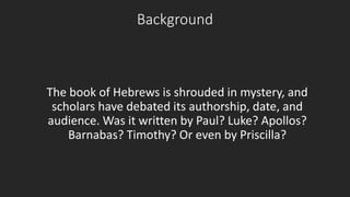 Background 
The book of Hebrews is shrouded in mystery, and 
scholars have debated its authorship, date, and 
audience. Was it written by Paul? Luke? Apollos? 
Barnabas? Timothy? Or even by Priscilla? 
 